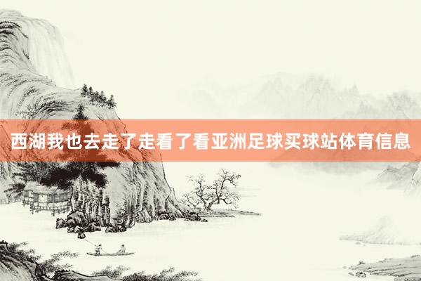 西湖我也去走了走看了看亚洲足球买球站体育信息