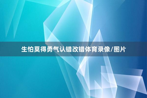 生怕莫得勇气认错改错体育录像/图片