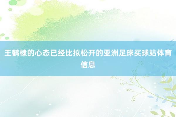 王鹤棣的心态已经比拟松开的亚洲足球买球站体育信息