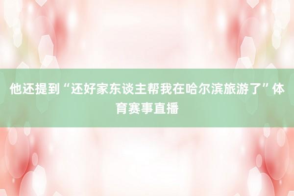 他还提到“还好家东谈主帮我在哈尔滨旅游了”体育赛事直播