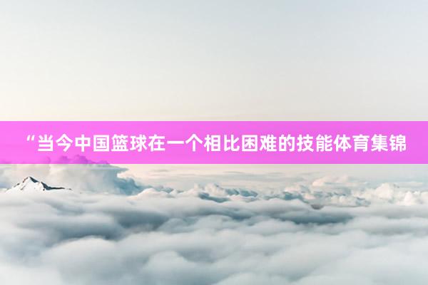 “当今中国篮球在一个相比困难的技能体育集锦