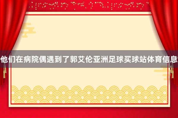 他们在病院偶遇到了郭艾伦亚洲足球买球站体育信息