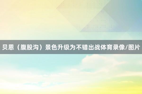 贝恩（腹股沟）景色升级为不错出战体育录像/图片