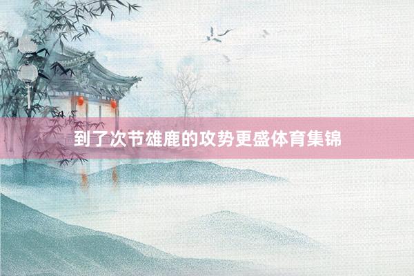 到了次节雄鹿的攻势更盛体育集锦