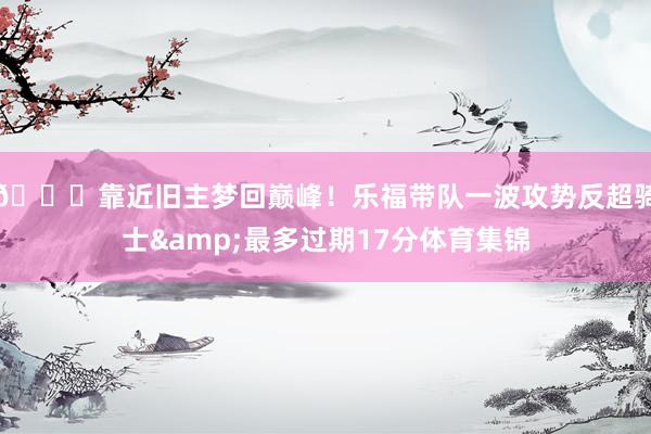 😎靠近旧主梦回巅峰！乐福带队一波攻势反超骑士&最多过期17分体育集锦