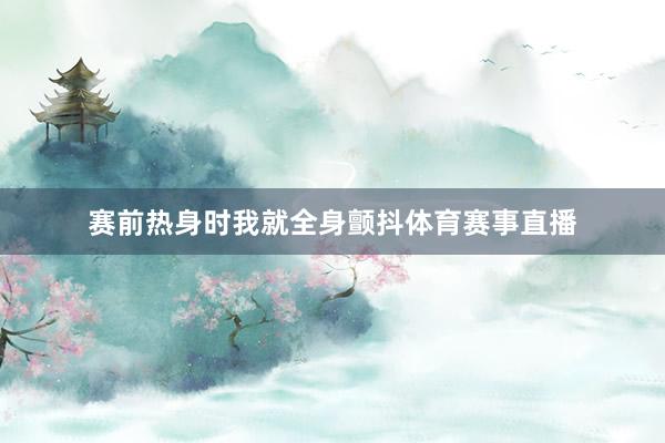 赛前热身时我就全身颤抖体育赛事直播