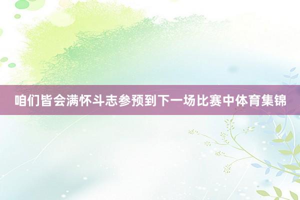 咱们皆会满怀斗志参预到下一场比赛中体育集锦