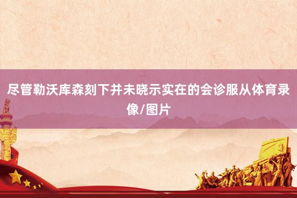 尽管勒沃库森刻下并未晓示实在的会诊服从体育录像/图片