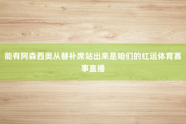 能有阿森西奥从替补席站出来是咱们的红运体育赛事直播