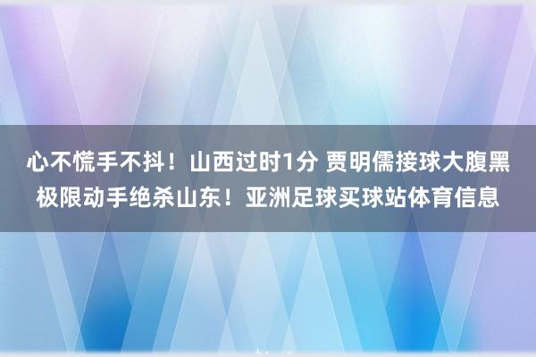 心不慌手不抖！山西过时1分 贾明儒接球大腹黑极限动手绝杀山东！亚洲足球买球站体育信息