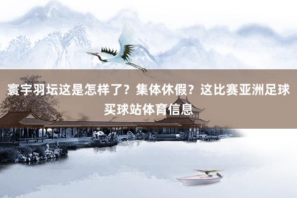 寰宇羽坛这是怎样了？集体休假？这比赛亚洲足球买球站体育信息