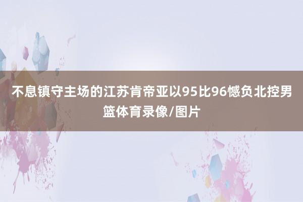 不息镇守主场的江苏肯帝亚以95比96憾负北控男篮体育录像/图片