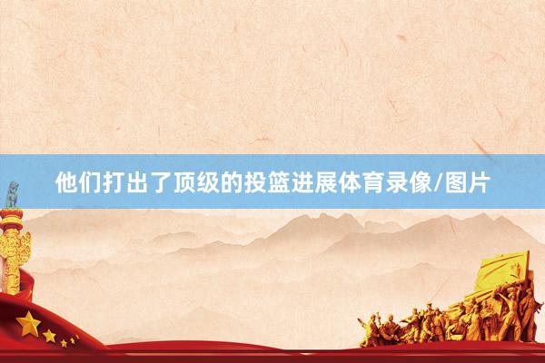 他们打出了顶级的投篮进展体育录像/图片
