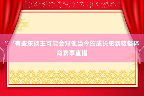 ”“有些东谈主可能会对他当今的成长感到骇怪体育赛事直播