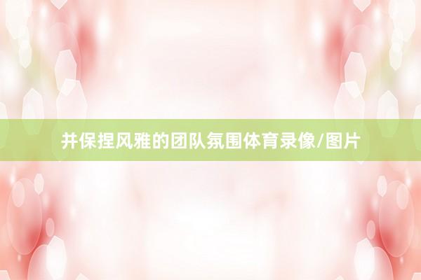 并保捏风雅的团队氛围体育录像/图片