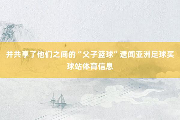 并共享了他们之间的“父子篮球”遗闻亚洲足球买球站体育信息