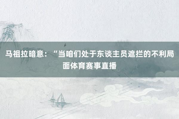 马祖拉暗意：“当咱们处于东谈主员遮拦的不利局面体育赛事直播