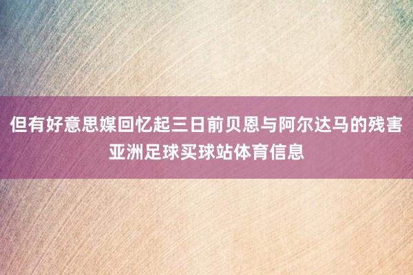 但有好意思媒回忆起三日前贝恩与阿尔达马的残害亚洲足球买球站体育信息
