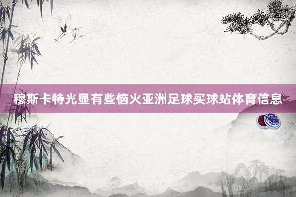 穆斯卡特光显有些恼火亚洲足球买球站体育信息