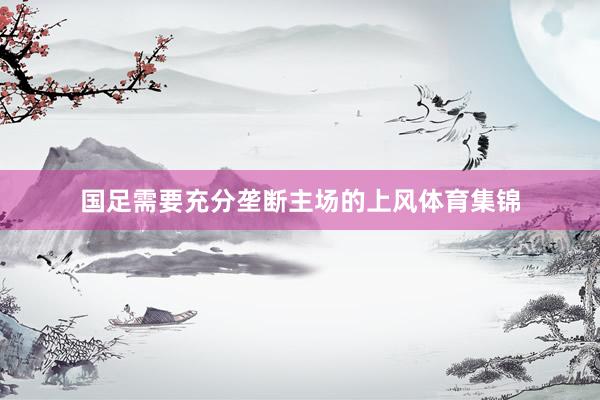 国足需要充分垄断主场的上风体育集锦