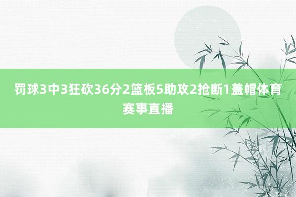 罚球3中3狂砍36分2篮板5助攻2抢断1盖帽体育赛事直播