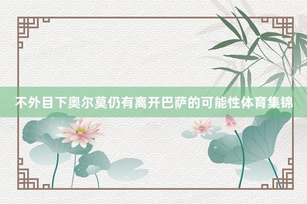 不外目下奥尔莫仍有离开巴萨的可能性体育集锦