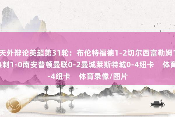 天外辩论英超第31轮：布伦特福德1-2切尔西富勒姆1-2利物浦热刺1-0南安普顿曼联0-2曼城莱斯特城0-4纽卡    体育录像/图片