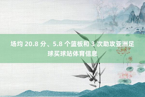 场均 20.8 分、5.8 个篮板和 3 次助攻亚洲足球买球站体育信息