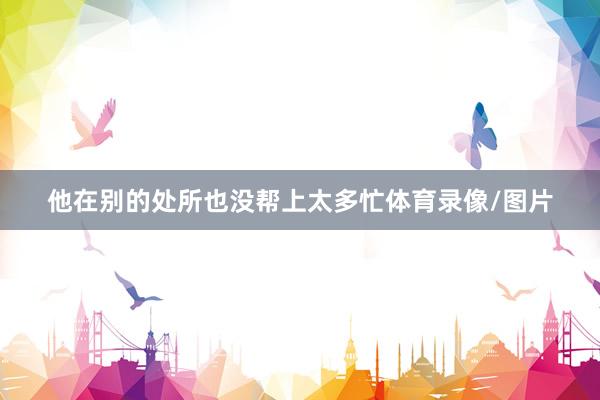 他在别的处所也没帮上太多忙体育录像/图片