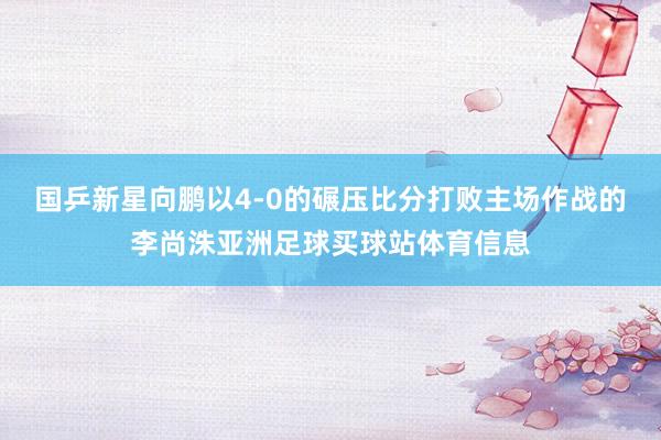 国乒新星向鹏以4-0的碾压比分打败主场作战的李尚洙亚洲足球买球站体育信息