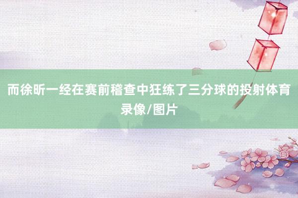而徐昕一经在赛前稽查中狂练了三分球的投射体育录像/图片