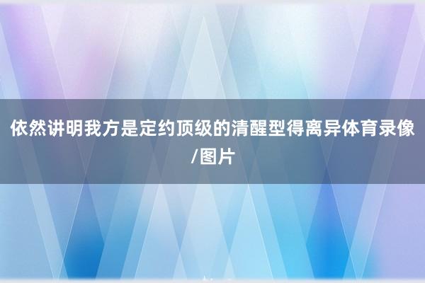 依然讲明我方是定约顶级的清醒型得离异体育录像/图片