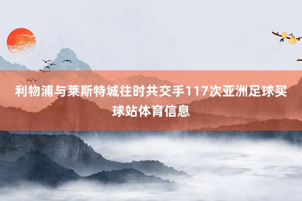 利物浦与莱斯特城往时共交手117次亚洲足球买球站体育信息