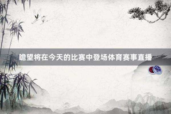 瞻望将在今天的比赛中登场体育赛事直播