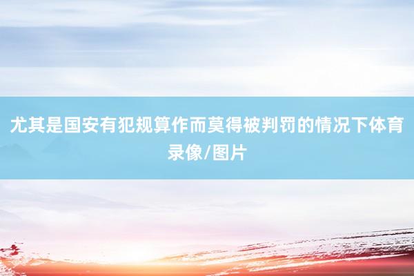 尤其是国安有犯规算作而莫得被判罚的情况下体育录像/图片
