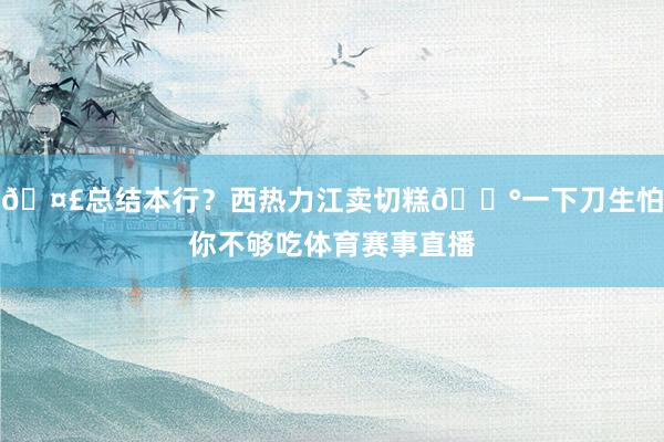 🤣总结本行？西热力江卖切糕🍰一下刀生怕你不够吃体育赛事直播