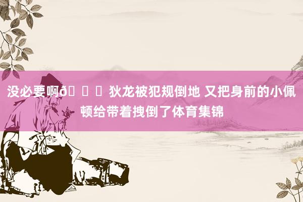 没必要啊😑狄龙被犯规倒地 又把身前的小佩顿给带着拽倒了体育集锦