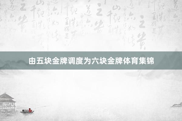 由五块金牌调度为六块金牌体育集锦
