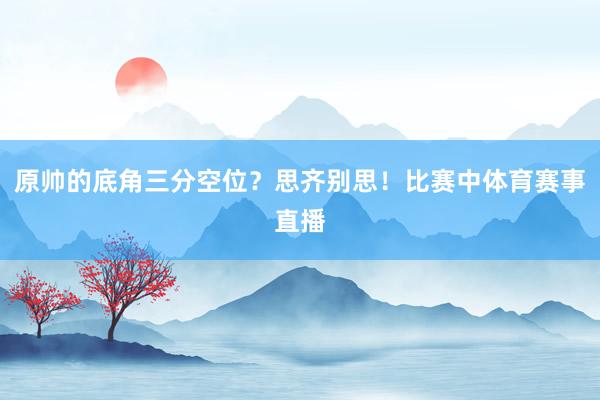 原帅的底角三分空位？思齐别思！比赛中体育赛事直播