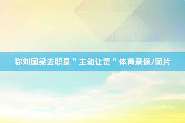称刘国梁去职是＂主动让贤＂体育录像/图片