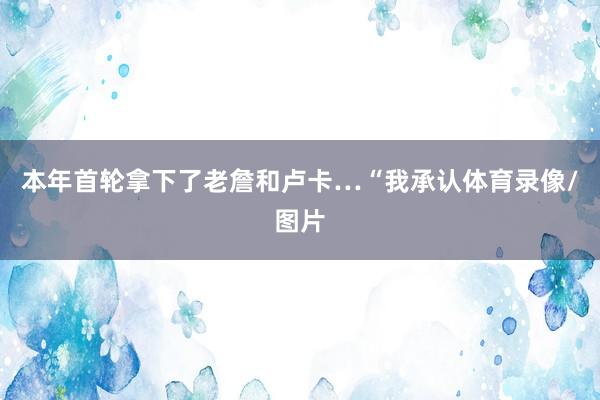 本年首轮拿下了老詹和卢卡…“我承认体育录像/图片