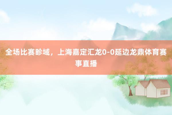 全场比赛畛域，上海嘉定汇龙0-0延边龙鼎体育赛事直播
