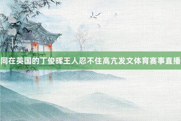 同在英国的丁俊晖王人忍不住高亢发文体育赛事直播
