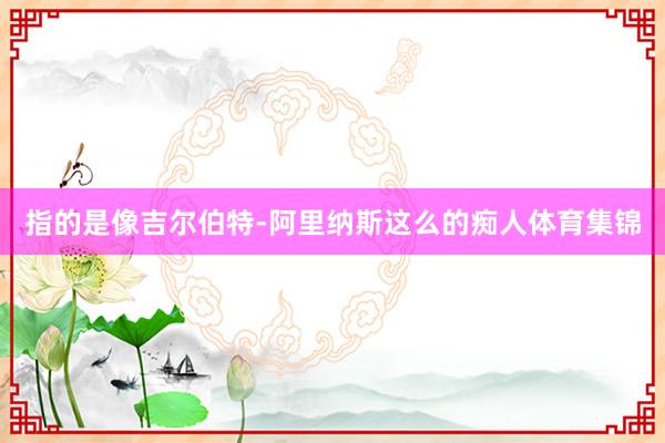 指的是像吉尔伯特-阿里纳斯这么的痴人体育集锦