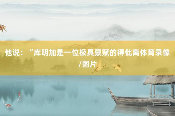 他说：“库明加是一位极具禀赋的得仳离体育录像/图片