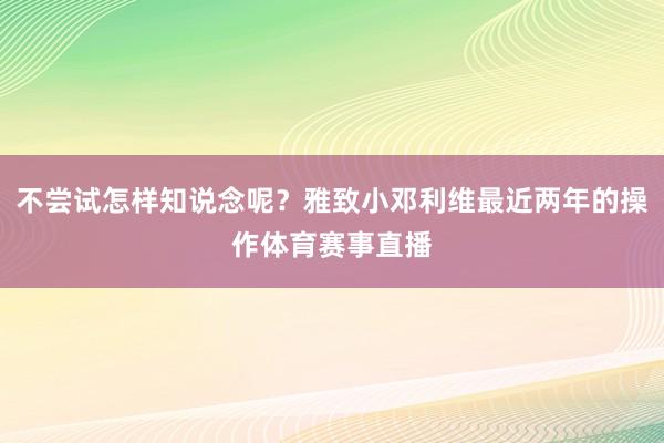 不尝试怎样知说念呢？雅致小邓利维最近两年的操作体育赛事直播