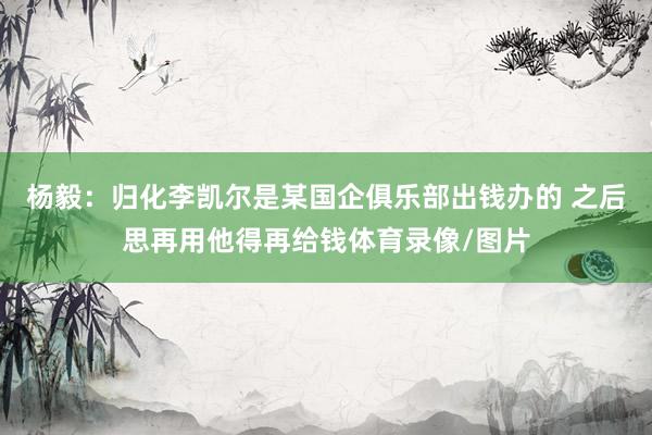杨毅：归化李凯尔是某国企俱乐部出钱办的 之后思再用他得再给钱体育录像/图片