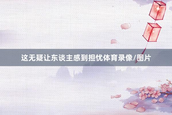 这无疑让东谈主感到担忧体育录像/图片