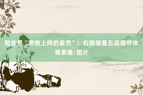险些是“带伤上阵的豪杰”！右膝缠着五层绷带体育录像/图片