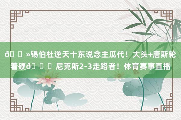 👻锡伯杜逆天十东说念主瓜代！大头+唐斯轮着硬🍎尼克斯2-3走路者！体育赛事直播